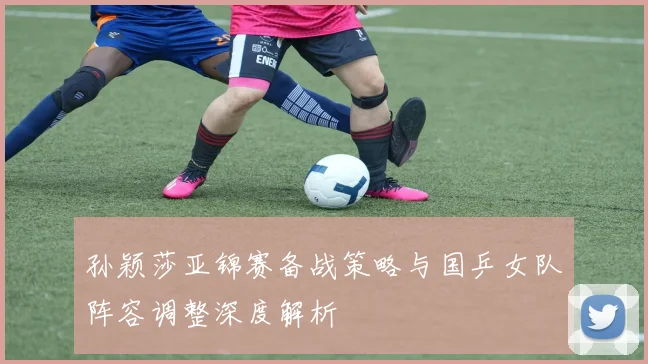 孙颖莎亚锦赛备战策略与国乒女队阵容调整深度解析