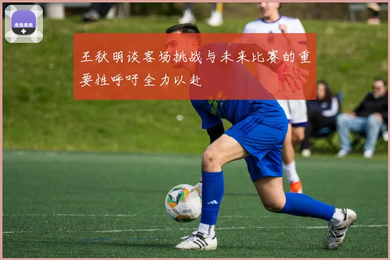 王秋明谈客场挑战与未来比赛的重要性呼吁全力以赴