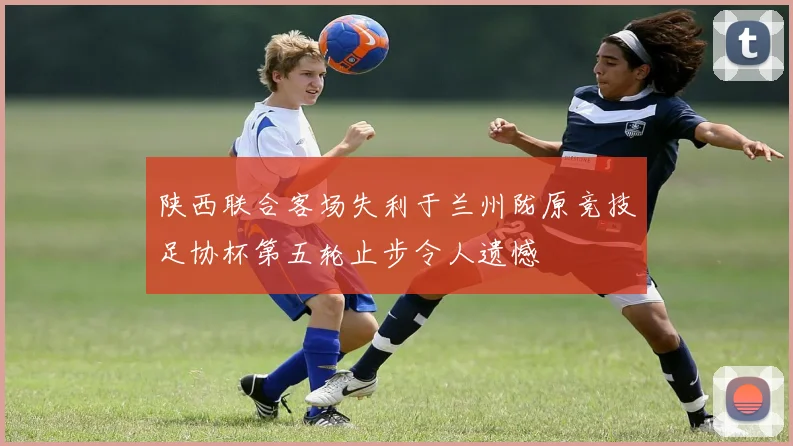 陕西联合客场失利于兰州陇原竞技足协杯第五轮止步令人遗憾
