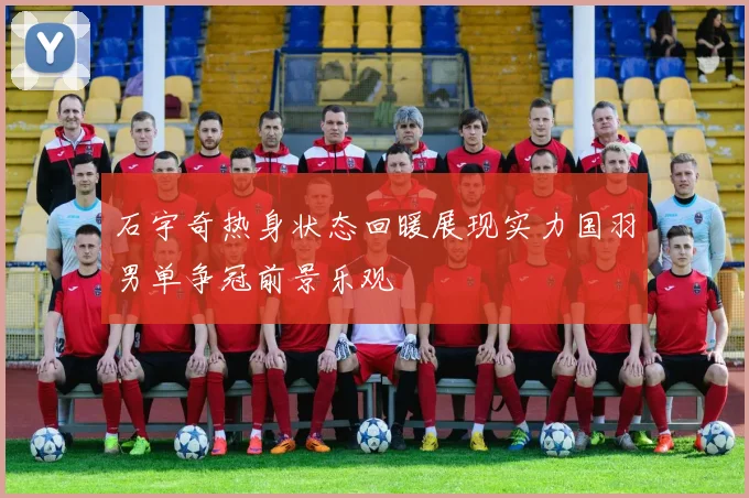 石宇奇热身状态回暖展现实力国羽男单争冠前景乐观