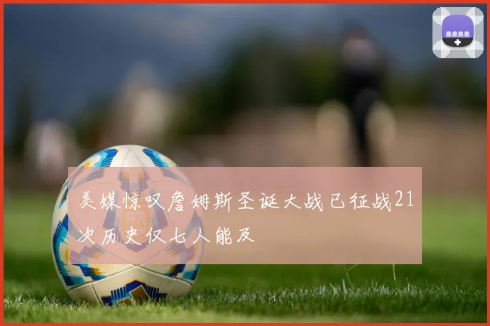 美媒惊叹詹姆斯圣诞大战已征战21次历史仅七人能及