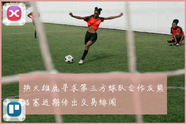 热火雄鹿寻求第三方球队合作灰熊活塞近期传出交易绯闻
