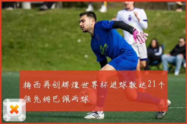 梅西再创辉煌世界杯进球数达21个领先姆巴佩两球